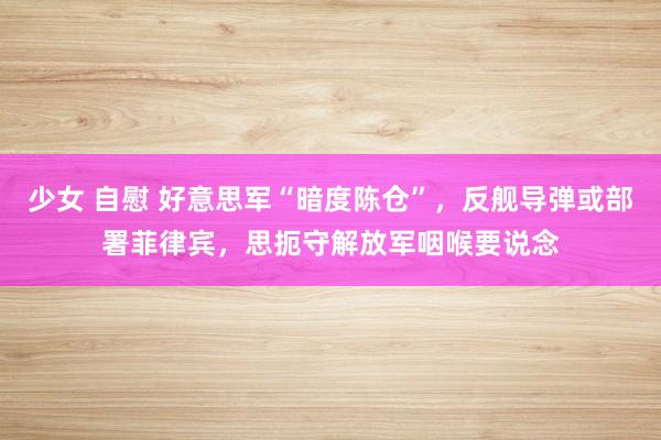 少女 自慰 好意思军“暗度陈仓”，反舰导弹或部署菲律宾，思扼守解放军咽喉要说念