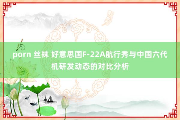 porn 丝袜 好意思国F-22A航行秀与中国六代机研发动态的对比分析