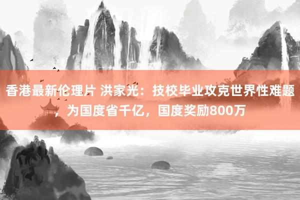 香港最新伦理片 洪家光：技校毕业攻克世界性难题，为国度省千亿，国度奖励800万