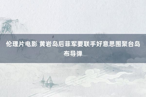 伦理片电影 黄岩岛后菲军要联手好意思围聚台岛布导弹