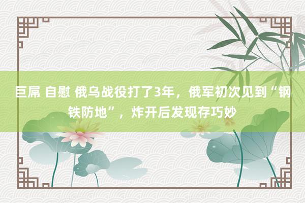 巨屌 自慰 俄乌战役打了3年，俄军初次见到“钢铁防地”，炸开后发现存巧妙