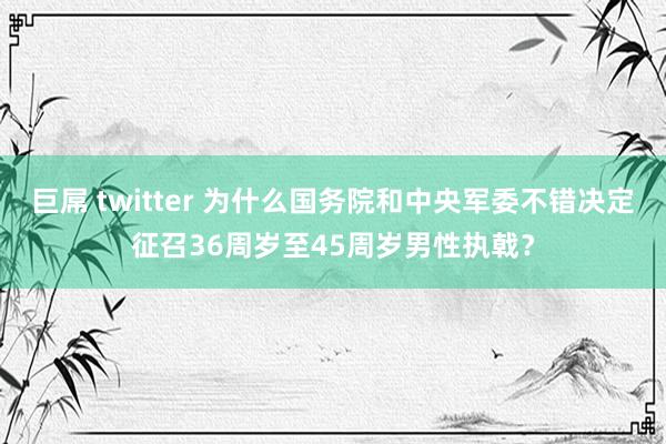 巨屌 twitter 为什么国务院和中央军委不错决定征召36周岁至45周岁男性执