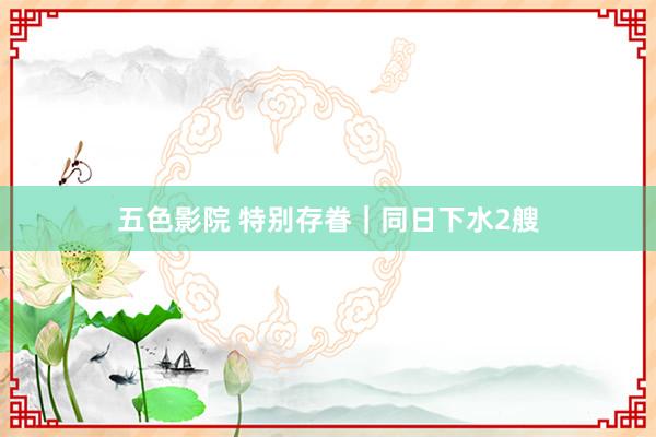 五色影院 特别存眷｜同日下水2艘