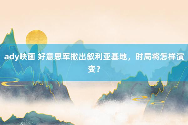 ady映画 好意思军撤出叙利亚基地，时局将怎样演变？