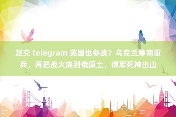 足交 telegram 英国也参战？乌克兰筹商重兵，再把战火烧到俄原土，俄军死神