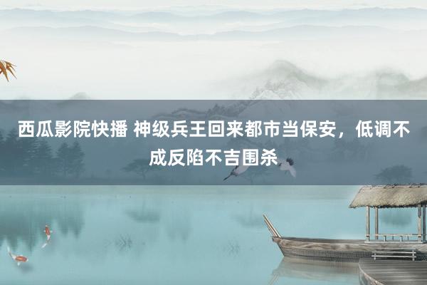 西瓜影院快播 神级兵王回来都市当保安，低调不成反陷不吉围杀