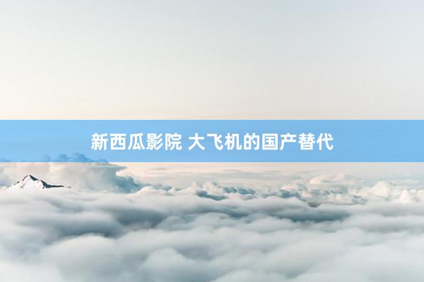 新西瓜影院 大飞机的国产替代