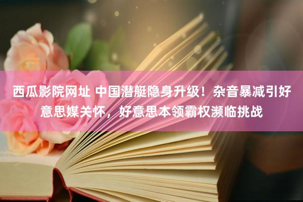 西瓜影院网址 中国潜艇隐身升级！杂音暴减引好意思媒关怀，好意思本领霸权濒临挑战