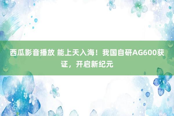 西瓜影音播放 能上天入海！我国自研AG600获证，开启新纪元