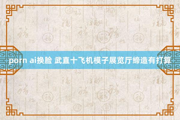 porn ai换脸 武直十飞机模子展览厅缔造有打算
