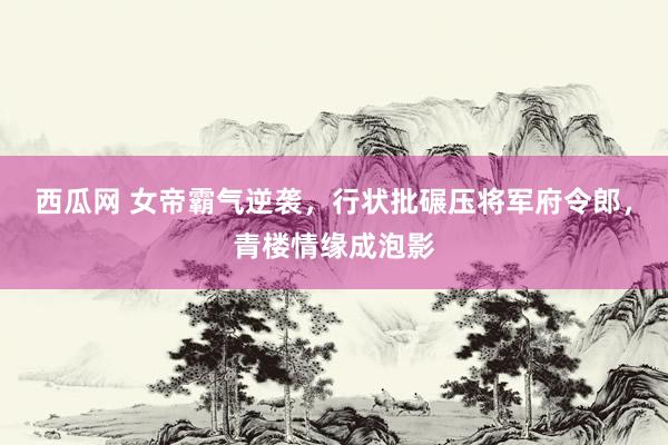 西瓜网 女帝霸气逆袭，行状批碾压将军府令郎，青楼情缘成泡影