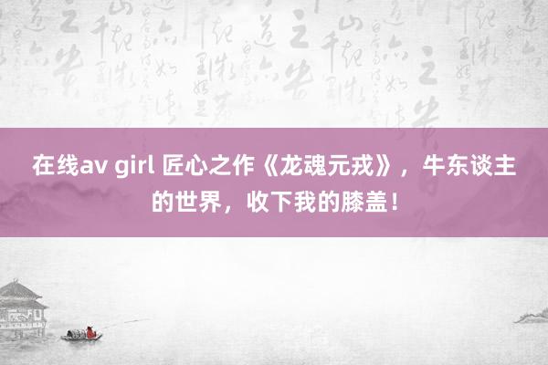 在线av girl 匠心之作《龙魂元戎》，牛东谈主的世界，收下我的膝盖！