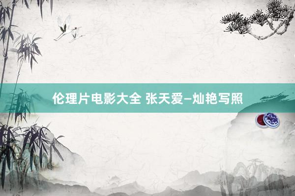 伦理片电影大全 张天爱—灿艳写照