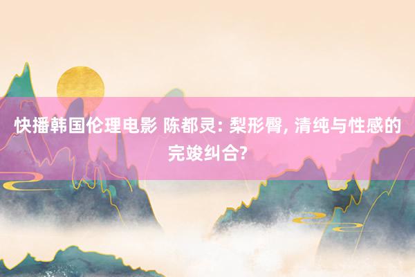 快播韩国伦理电影 陈都灵: 梨形臀, 清纯与性感的完竣纠合?