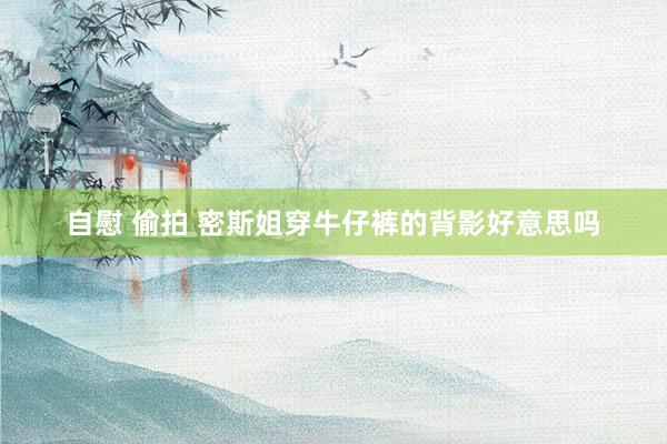 自慰 偷拍 密斯姐穿牛仔裤的背影好意思吗