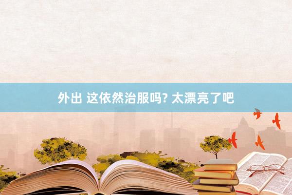 外出 这依然治服吗? 太漂亮了吧