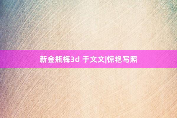 新金瓶梅3d 于文文|惊艳写照