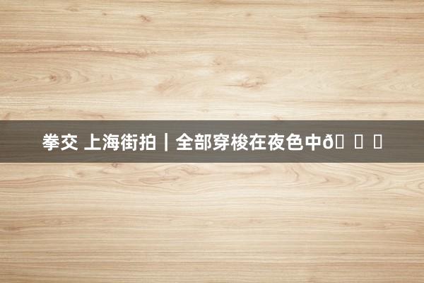 拳交 上海街拍｜全部穿梭在夜色中🌃