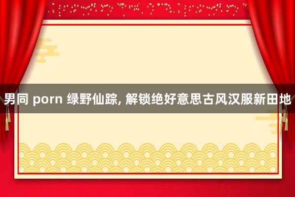 男同 porn 绿野仙踪, 解锁绝好意思古风汉服新田地