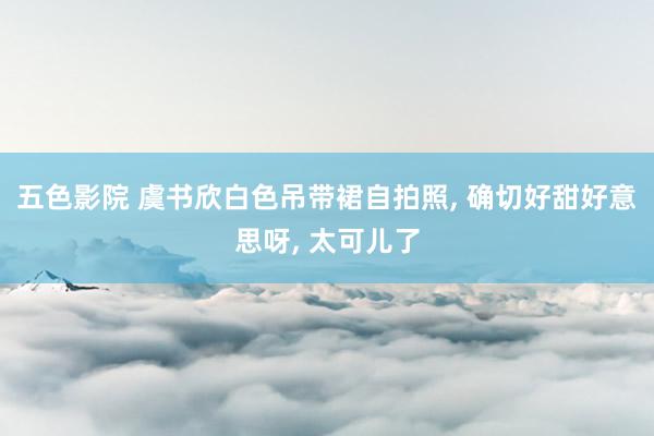 五色影院 虞书欣白色吊带裙自拍照, 确切好甜好意思呀, 太可儿了