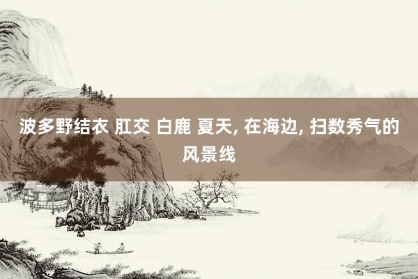 波多野结衣 肛交 白鹿 夏天, 在海边, 扫数秀气的风景线