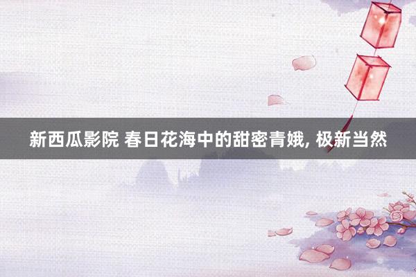新西瓜影院 春日花海中的甜密青娥, 极新当然