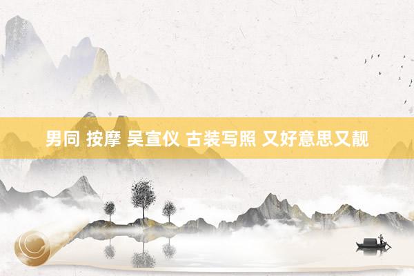 男同 按摩 吴宣仪 古装写照 又好意思又靓