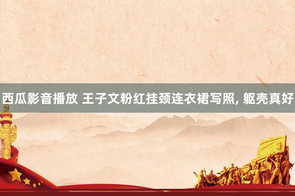 西瓜影音播放 王子文粉红挂颈连衣裙写照, 躯壳真好