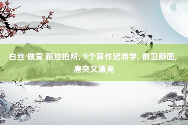 白丝 做爱 路边拍照, 9个算作迟滞学, 前卫颜面, 唐突又漂亮