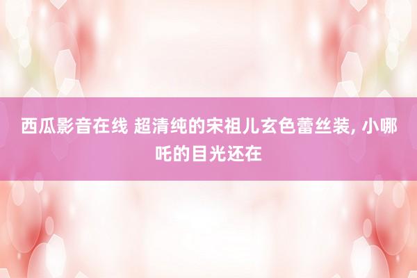 西瓜影音在线 超清纯的宋祖儿玄色蕾丝装, 小哪吒的目光还在