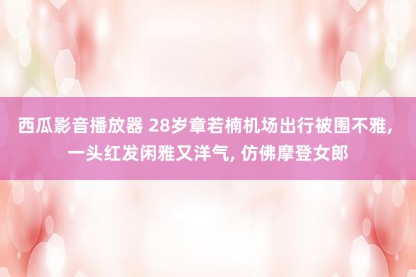 西瓜影音播放器 28岁章若楠机场出行被围不雅, 一头红发闲雅又洋气, 仿佛摩登女