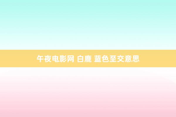 午夜电影网 白鹿 蓝色至交意思