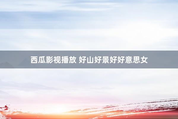 西瓜影视播放 好山好景好好意思女