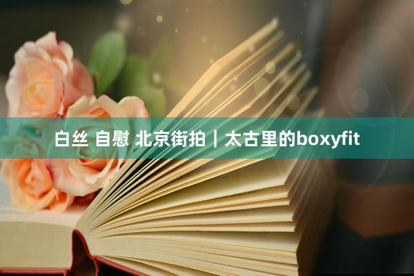 白丝 自慰 北京街拍｜太古里的boxyfit