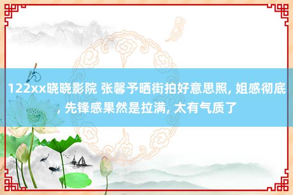 122xx晓晓影院 张馨予晒街拍好意思照, 姐感彻底, 先锋感果然是拉满, 太有气质了