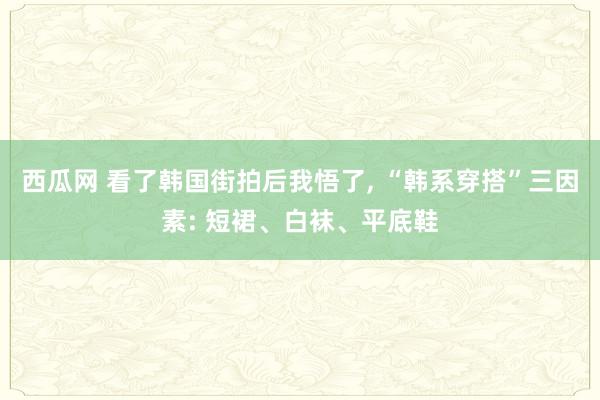 西瓜网 看了韩国街拍后我悟了, “韩系穿搭”三因素: 短裙、白袜、平底鞋