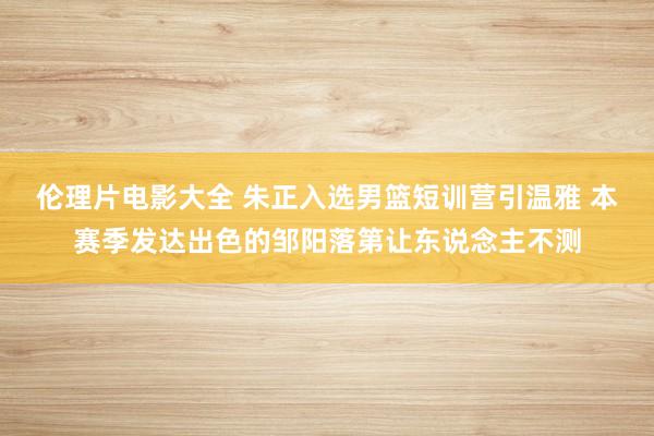 伦理片电影大全 朱正入选男篮短训营引温雅 本赛季发达出色的邹阳落第让东说念主不测