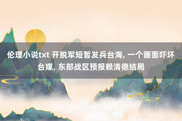伦理小说txt 开脱军短暂发兵台海, 一个画面吓坏台媒, 东部战区预报赖清德结局