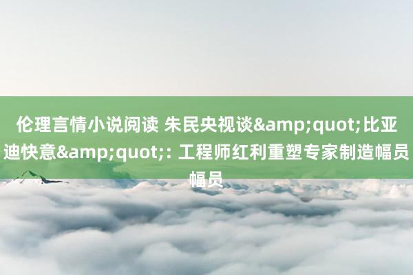 伦理言情小说阅读 朱民央视谈&quot;比亚迪快意&quot;: 工程师红利重塑专家制造幅员