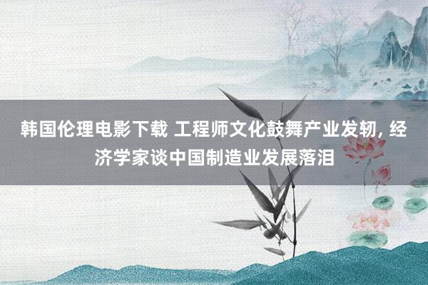 韩国伦理电影下载 工程师文化鼓舞产业发轫, 经济学家谈中国制造业发展落泪