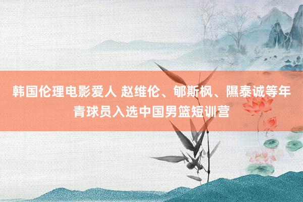 韩国伦理电影爱人 赵维伦、郇斯枫、隰泰诚等年青球员入选中国男篮短训营