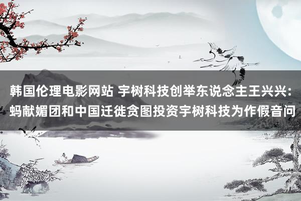 韩国伦理电影网站 宇树科技创举东说念主王兴兴: 蚂献媚团和中国迁徙贪图投资宇树科