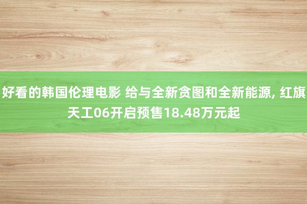 好看的韩国伦理电影 给与全新贪图和全新能源, 红旗天工06开启预售18.48万元