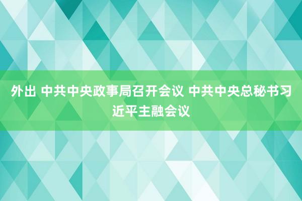 外出 中共中央政事局召开会议 中共中央总秘书习近平主融会议