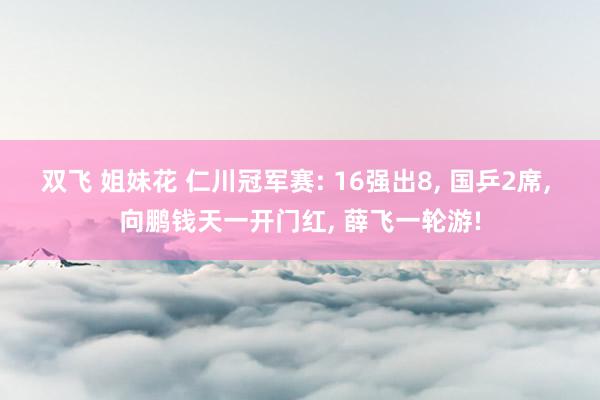 双飞 姐妹花 仁川冠军赛: 16强出8, 国乒2席, 向鹏钱天一开门红, 薛飞一