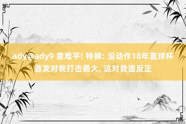 ady@ady9 意难平! 特狮: 没动作18年寰球杯首发对我打击最大, 这对我