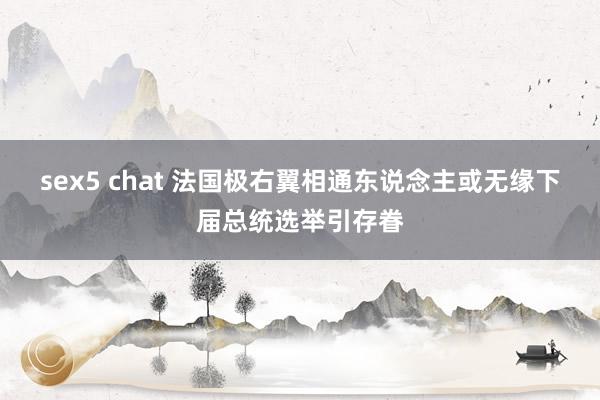 sex5 chat 法国极右翼相通东说念主或无缘下届总统选举引存眷