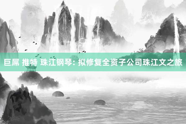 巨屌 推特 珠江钢琴: 拟修复全资子公司珠江文之旅