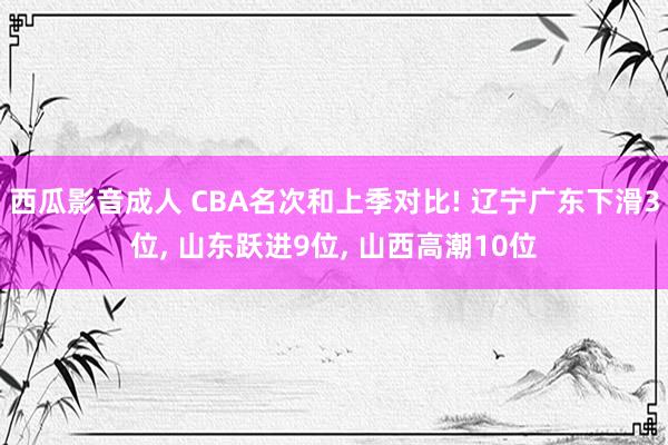 西瓜影音成人 CBA名次和上季对比! 辽宁广东下滑3位, 山东跃进9位, 山西高