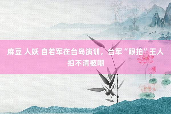 麻豆 人妖 自若军在台岛演训，台军“跟拍”王人拍不清被嘲